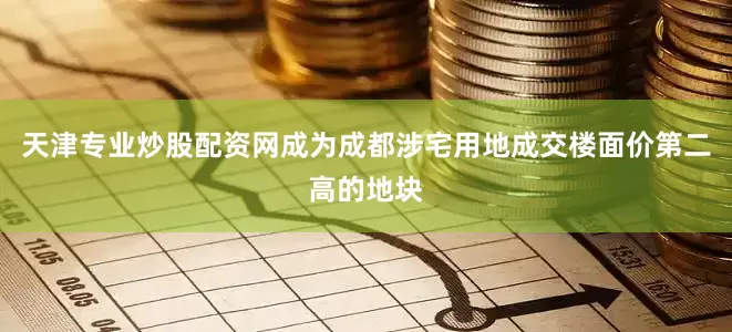 天津专业炒股配资网成为成都涉宅用地成交楼面价第二高的地块