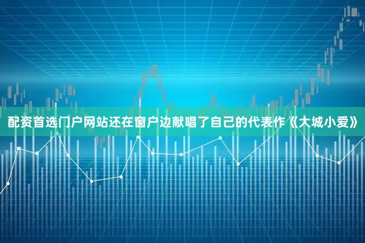配资首选门户网站还在窗户边献唱了自己的代表作《大城小爱》