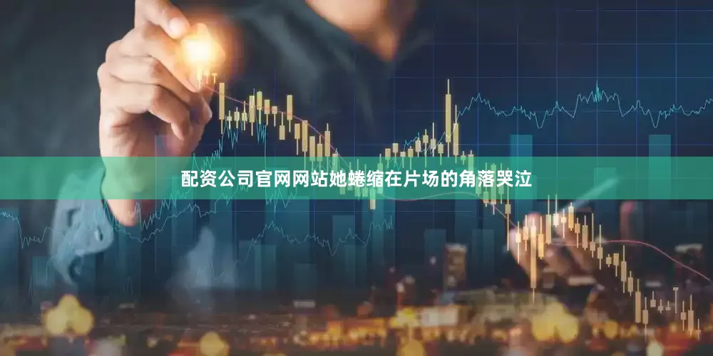 配资公司官网网站她蜷缩在片场的角落哭泣
