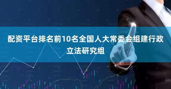 配资平台排名前10名全国人大常委会组建行政立法研究组