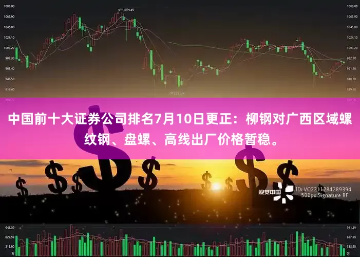 中国前十大证券公司排名7月10日更正：柳钢对广西区域螺纹钢、盘螺、高线出厂价格暂稳。
