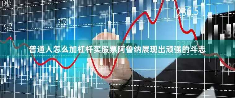 普通人怎么加杠杆买股票阿鲁纳展现出顽强的斗志
