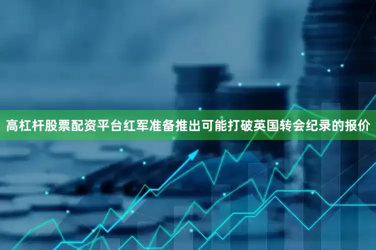 高杠杆股票配资平台红军准备推出可能打破英国转会纪录的报价
