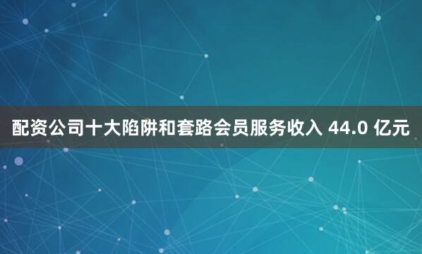 配资公司十大陷阱和套路会员服务收入 44.0 亿元