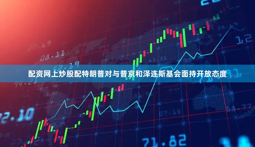 配资网上炒股配特朗普对与普京和泽连斯基会面持开放态度